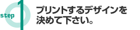 Step1 プリントするデザインを決めて下さい。